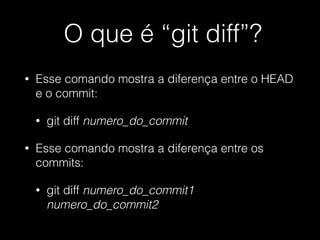 O que é “git diff”?
• Esse comando mostra a diferença entre o HEAD
e o commit:
• git diff numero_do_commit
• Esse comando mostra a diferença entre os
commits:
• git diff numero_do_commit1
numero_do_commit2
 
