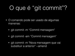 O que é “git commit”?
• O comando pode ser usado de algumas
maneiras:
• git commit -m “Commit mensagem"
• git commit -am “Commit mensagem"
• git commit -m "Nova mensagem que vai
substituir a anterior" --amend
 