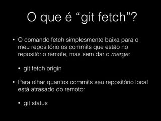 O que é “git fetch”?
• O comando fetch simplesmente baixa para o
meu repositório os commits que estão no
repositório remote, mas sem dar o merge:
• git fetch origin
• Para olhar quantos commits seu repositório local
está atrasado do remoto:
• git status
 