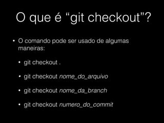 O que é “git checkout”?
• O comando pode ser usado de algumas
maneiras:
• git checkout .
• git checkout nome_do_arquivo
• git checkout nome_da_branch
• git checkout numero_do_commit
 