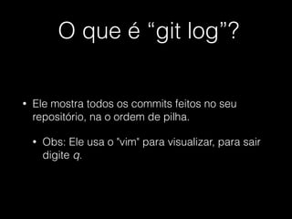 O que é “git log”?
• Ele mostra todos os commits feitos no seu
repositório, na o ordem de pilha.
• Obs: Ele usa o "vim" para visualizar, para sair
digite q.
 