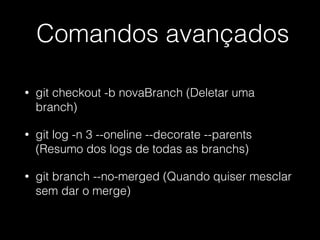 Comandos avançados
• git checkout -b novaBranch (Deletar uma
branch)
• git log -n 3 --oneline --decorate --parents
(Resumo dos logs de todas as branchs)
• git branch --no-merged (Quando quiser mesclar
sem dar o merge)
 