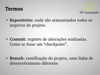 Termos 
● Repositório: onde são armazenados todos os 
arquivos do projeto. 
● Commit: registro de alterações realizadas. 
Como se fosse um “checkpoint”. 
● Branch: ramificação do projeto, uma linha de 
desenvolvimento diferente 
 