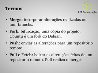 Termos 
● Merge: incorporar alterações realizadas ou 
unir branchs. 
● Fork: bifurcação, uma cópia do projeto. 
Ubuntu é um fork do Debian. 
● Push: enviar as alterações para um repositório 
remoto. 
● Pull e Fetch: baixar as alterações feitas de um 
repositório remoto. Pull realiza o merge. 
 
