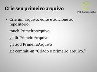 Crie seu primeiro arquivo 
● Crie um arquivo, edite e adicione ao 
repositório: 
touch PrimeiroArquivo 
gedit PrimeiroArquivo 
git add PrimeiroArquivo 
git commit ­m 
“Criado o primeiro arquivo.” 
 