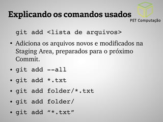 Explicando os comandos usados 
git add <lista de arquivos> 
● Adiciona os arquivos novos e modificados na 
Staging Area, preparados para o próximo 
Commit. 
● git add ­­all 
● git add *.txt 
● git add folder/*.txt 
● git add folder/ 
● git add “*.txt” 
 