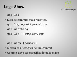 Log e Show 
git log 
● Lista os commits mais recentes. 
git log –pretty=oneline 
git shortlog 
git log ­­author= 
User 
git show [commit] 
● Mostra as alterações de um commit 
● Commit deve ser especificado pela chave 
 