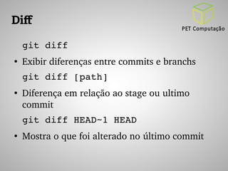 Dif 
git diff 
● Exibir diferenças entre commits e branchs 
git diff [path] 
● Diferença em relação ao stage ou ultimo 
commit 
git diff HEAD~1 HEAD 
● Mostra o que foi alterado no último commit 
 