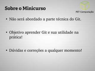 Sobre o Minicurso 
● Não será abordado a parte técnica do Git. 
● Objetivo aprender Git e sua utilidade na 
prática! 
● Dúvidas e correções a qualquer momento! 
 