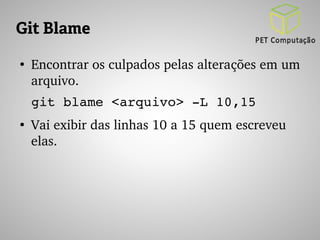 Git Blame 
● Encontrar os culpados pelas alterações em um 
arquivo. 
git blame <arquivo> ­L 
10,15 
● Vai exibir das linhas 10 a 15 quem escreveu 
elas. 
 