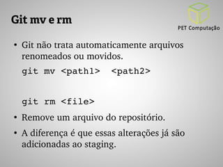 Git mv e rm 
● Git não trata automaticamente arquivos 
renomeados ou movidos. 
git mv <path1> <path2> 
git rm <file> 
● Remove um arquivo do repositório. 
● A diferença é que essas alterações já são 
adicionadas ao staging. 
 