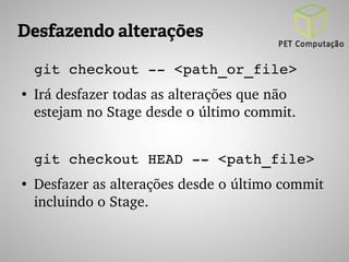 Desfazendo alterações 
git checkout ­­< 
path_or_file> 
● Irá desfazer todas as alterações que não 
estejam no Stage desde o último commit. 
git checkout HEAD ­­< 
path_file> 
● Desfazer as alterações desde o último commit 
incluindo o Stage. 
 