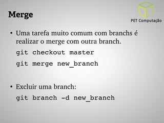 Merge 
● Uma tarefa muito comum com branchs é 
realizar o merge com outra branch. 
git checkout master 
git merge new_branch 
● Excluir uma branch: 
git branch ­d 
new_branch 
 