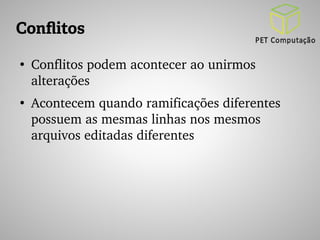 Conflitos 
● Conflitos podem acontecer ao unirmos 
alterações 
● Acontecem quando ramificações diferentes 
possuem as mesmas linhas nos mesmos 
arquivos editadas diferentes 
 