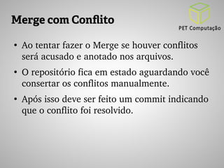 Merge com Conflito 
● Ao tentar fazer o Merge se houver conflitos 
será acusado e anotado nos arquivos. 
● O repositório fica em estado aguardando você 
consertar os conflitos manualmente. 
● Após isso deve ser feito um commit indicando 
que o conflito foi resolvido. 
 
