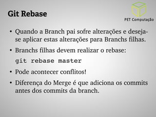 Git Rebase 
● Quando a Branch pai sofre alterações e deseja­se 
aplicar estas alterações para Branchs filhas. 
● Branchs filhas devem realizar o rebase: 
git rebase master 
● Pode acontecer conflitos! 
● Diferença do Merge é que adiciona os commits 
antes dos commits da branch. 
 