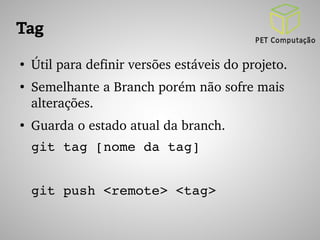 Tag 
● Útil para definir versões estáveis do projeto. 
● Semelhante a Branch porém não sofre mais 
alterações. 
● Guarda o estado atual da branch. 
git tag [nome da tag] 
git push <remote> <tag> 
 
