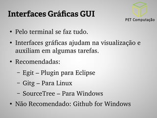 Interfaces Gráficas GUI 
● Pelo terminal se faz tudo. 
● Interfaces gráficas ajudam na visualização e 
auxiliam em algumas tarefas. 
● Recomendadas: 
– Egit – Plugin para Eclipse 
– Gitg – Para Linux 
– SourceTree – Para Windows 
● Não Recomendado: Github for Windows 
 
