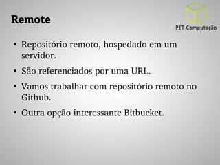 Remote 
● Repositório remoto, hospedado em um 
servidor. 
● São referenciados por uma URL. 
● Vamos trabalhar com repositório remoto no 
Github. 
● Outra opção interessante Bitbucket. 
 
