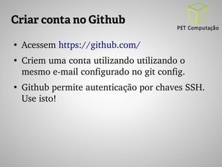 Criar conta no Github 
● Acessem https://github.com/ 
● Criem uma conta utilizando utilizando o 
mesmo e­mail 
configurado no git config. 
● Github permite autenticação por chaves SSH. 
Use isto! 
 