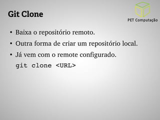Git Clone 
● Baixa o repositório remoto. 
● Outra forma de criar um repositório local. 
● Já vem com o remote configurado. 
git clone <URL> 
 