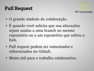 Pull Request 
● O grande simbolo de colaboração. 
● É quando você solicita que sua alterações 
sejam unidas a uma branch no mesmo 
repositório ou a um repositório que sofreu o 
fork. 
● Pull request podem ser comentados e 
referenciados no Github. 
● Muito útil para o trabalho colaborativo. 
 