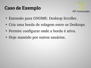 Caso de Exemplo 
● Extensão para GNOME: Desktop Scroller. 
● Cria uma borda de rolagem entre os Desktops. 
● Permite configurar onde a borda é ativa. 
● Hoje mantido por outros usuários. 
 