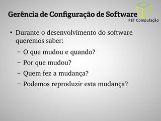 Gerência de Configuração de Software 
● Durante o desenvolvimento do software 
queremos saber: 
– O que mudou e quando? 
– Por que mudou? 
– Quem fez a mudança? 
– Podemos reproduzir esta mudança? 
 