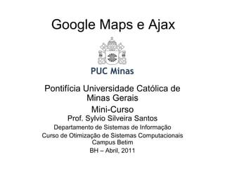 Google Maps e Ajax



Pontifícia Universidade Católica de
            Minas Gerais
             Mini-Curso
        Prof. Sylvio Silveira Santos
    Departamento de Sistemas de Informação
Curso de Otimização de Sistemas Computacionais
                 Campus Betim
                BH – Abril, 2011
 