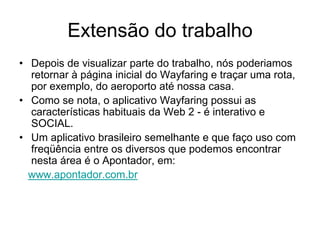 Extensão do trabalho
• Depois de visualizar parte do trabalho, nós poderiamos
  retornar à página inicial do Wayfaring e traçar uma rota,
  por exemplo, do aeroporto até nossa casa.
• Como se nota, o aplicativo Wayfaring possui as
  características habituais da Web 2 - é interativo e
  SOCIAL.
• Um aplicativo brasileiro semelhante e que faço uso com
  freqüência entre os diversos que podemos encontrar
  nesta área é o Apontador, em:
  www.apontador.com.br
 