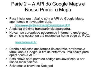 Parte 2 – A API do Google Maps e
         Nosso Primeiro Mapa
• Para iniciar um trabalho com a API do Google Maps,
  apontemos o navegador para:
      http://www.google.com/apis/maps/signup.html
• A tela da próxima transparência aparecerá.
• No campo apropriado poderemos informar o endereço
  de um site nosso, ou até mesmo da home page da PUC:
      www.pucminas.br

• Dando aceitação aos termos do contrato, enviemos o
  formulário à Google, a fim de obtermos uma chave para
  operar com a API.
• Esta chave será parte do código em JavaScript a ser
  usado mais adiante.
• Salvemos a chave no Notepad
 