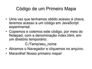 Código de um Primeiro Mapa

• Uma vez que tenhamos obtido acesso à chave,
  teremos acesso a um código em JavaScript
  experimental.
• Copiemos e colemos este código, por meio do
  Notepad, com a denominação index.html, em
  um diretório temporário:
            C:/Temp/seu_nome
• Abramos o Navegador e cliquemos no arquivo.
• Maravilha! Nosso primeiro mapa!
 