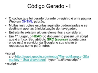 Código Gerado - I

• O código que foi gerado durante o registro é uma página
  Web em XHTML padrão.
• Muitas instruções escritas aqui são padronizadas e se
  destinam apenas à inicialização do navegador.
• Entretanto existem alguns elementos a considerar:
• Em 1º. Lugar, o HEAD do documento possui um script
  que é crítico. Seu atributo SRC (source) aponta para
  onde está o servidor da Google, e sua chave é
  repassada como parâmetro:

<script
   src=http://maps.google.com/maps?file=api&amp;v=2&a
   mp;key = Sua chave aqui type="text/javascript">
</script>
 