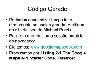Código Gerado
• Podemos economizar tempo indo
  diretamente ao código gerado. Verifique
  no site do livro de Michael Purvis
• Para isto abramos uma sessão paralela
  do navegador
• Digitemos: www.googlemapsbook.com
• Procuremos por Listing 2-1 The Google
  Maps API Starter Code. Teremos:
 