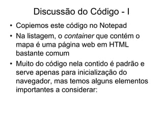 Discussão do Código - I
• Copiemos este código no Notepad
• Na listagem, o container que contém o
  mapa é uma página web em HTML
  bastante comum
• Muito do código nela contido é padrão e
  serve apenas para inicialização do
  navegador, mas temos alguns elementos
  importantes a considerar:
 
