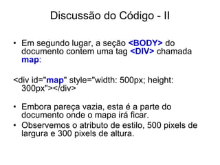 Discussão do Código - II

• Em segundo lugar, a seção <BODY> do
  documento contem uma tag <DIV> chamada
  map:

<div id="map" style="width: 500px; height:
  300px"></div>

• Embora pareça vazia, esta é a parte do
  documento onde o mapa irá ficar.
• Observemos o atributo de estilo, 500 pixels de
  largura e 300 pixels de altura.
 