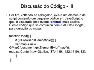 Discussão do Código - III
• Por fim, voltando ao cabeçalho, existe um elemento de
  script contendo um pequeno código em JavaScript, o
  qual é disparado pelo evento onload, mais abaixo.
  É este código que se comunica com a API do Google,
  para geração do mapa:

  function load() {
      if (GBrowserIsCompatible()) {
      var map = new
  GMap2(document.getElementById("map"));
  map.setCenter(new GLatLng(37.4419, -122.1419), 13);
       }
   }
 