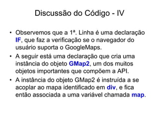 Discussão do Código - IV

• Observemos que a 1ª. Linha é uma declaração
  IF, que faz a verificação se o navegador do
  usuário suporta o GoogleMaps.
• A seguir está uma declaração que cria uma
  instância do objeto GMap2, um dos muitos
  objetos importantes que compõem a API.
• A instância do objeto GMap2 é instruída a se
  acoplar ao mapa identificado em div, e fica
  então associada a uma variável chamada map.
 