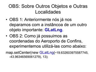 OBS: Sobre Outros Objetos e Outras
            Localidades
• OBS 1: Anteriormente nós já nos
  deparamos com a instâncoa de um outro
  objeto importante: GLatLng.
• OBS 2: Como já possuimos as
  coordenadas do Aeroporto de Confins,
  experimentemos utilizá-las como abaixo:
map.setCenter(new GLatLng(-19.632603975587745,
  -43.96346569061279), 13);
 