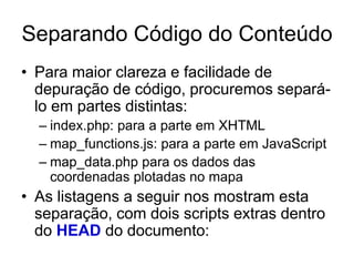 Separando Código do Conteúdo
• Para maior clareza e facilidade de
  depuração de código, procuremos separá-
  lo em partes distintas:
  – index.php: para a parte em XHTML
  – map_functions.js: para a parte em JavaScript
  – map_data.php para os dados das
    coordenadas plotadas no mapa
• As listagens a seguir nos mostram esta
  separação, com dois scripts extras dentro
  do HEAD do documento:
 
