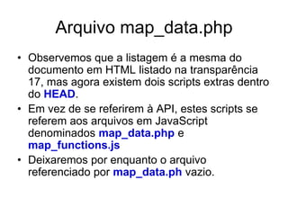 Arquivo map_data.php
• Observemos que a listagem é a mesma do
  documento em HTML listado na transparência
  17, mas agora existem dois scripts extras dentro
  do HEAD.
• Em vez de se referirem à API, estes scripts se
  referem aos arquivos em JavaScript
  denominados map_data.php e
  map_functions.js
• Deixaremos por enquanto o arquivo
  referenciado por map_data.ph vazio.
 