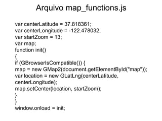 Arquivo map_functions.js
var centerLatitude = 37.818361;
var centerLongitude = -122.478032;
var startZoom = 13;
var map;
function init()
{
if (GBrowserIsCompatible()) {
map = new GMap2(document.getElementById("map"));
var location = new GLatLng(centerLatitude,
centerLongitude);
map.setCenter(location, startZoom);
}
}
window.onload = init;
 