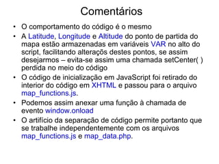 Comentários
• O comportamento do código é o mesmo
• A Latitude, Longitude e Altitude do ponto de partida do
  mapa estão armazenadas em variáveis VAR no alto do
  script, facilitando alteraçõs destes pontos, se assim
  desejarmos – evita-se assim uma chamada setCenter( )
  perdida no meio do código
• O código de inicialização em JavaScript foi retirado do
  interior do código em XHTML e passou para o arquivo
  map_functions.js.
• Podemos assim anexar uma função à chamada de
  evento window.onload
• O artifício da separação de código permite portanto que
  se trabalhe independentemente com os arquivos
  map_functions.js e map_data.php.
 
