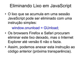 Eliminando Lixo em JavaScript
• O lixo que se acumula em uma sessão
  JavaScript pode ser eliminado com uma
  instrução simples:
     window.onunload = GUnload;
• Os browsers Firefox e Safari procuram
  eliminar este lixo deixado, mas o Internet
  Explorer até versão 6 não o fazia.
• Assim, podemos anexar esta instrução ao
  código anterior (próxima transparência).
 
