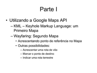 Parte I
• Utilizando a Google Maps API
  – KML – Keyhole Markup Language: um
    Primeiro Mapa
  – Wayfaring: Segundo Mapa
    • Acrescentando ponto de referência no Mapa
    • Outras possibilidades:
       – Acrescentar uma rota de vôo
       – Marcar o ponto de destino
       – Indicar uma rota terrestre
 
