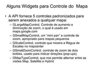 Alguns Widgets para Controle do Mapa

• A API fornece 5 controles padronizados para
  serem anexados a qualquer mapa:
  – GLargeMapControl, Controle de aumento e
    diminuição de zoom, o qual é usado em
    maps.google.com
  – GSmallMapControl, um “mini pan” e controle de
    zoom, apropriado para mapas pequenos
  – GScaleControl, controle que mostra a Régua de
    Escalas no mapcenter
  – GSmallZoomControl, controle de zoom de dois
    botões, usado para indicar direções (pop-ups)
  – GMapTypeControl, que nos permite alternar entre as
    visões Map, Satellite e Hybrid
 