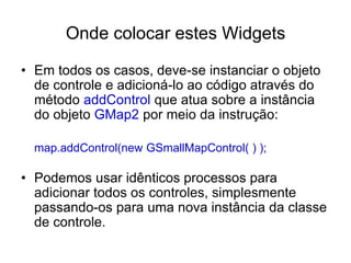 Onde colocar estes Widgets

• Em todos os casos, deve-se instanciar o objeto
  de controle e adicioná-lo ao código através do
  método addControl que atua sobre a instância
  do objeto GMap2 por meio da instrução:

  map.addControl(new GSmallMapControl( ) );

• Podemos usar idênticos processos para
  adicionar todos os controles, simplesmente
  passando-os para uma nova instância da classe
  de controle.
 