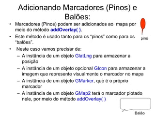 Adicionando Marcadores (Pinos) e
               Balões:
• Marcadores (Pinos) podem ser adicionados ao mapa por
  meio do método addOverlay( ).
• Este método é usado tanto para os “pinos” como para os pino
  “balões”.
• Neste caso vamos precisar de:
   – A instância de um objeto GlatLng para armazenar a
     posição
   – A instância de um objeto opcional GIcon para armazenar a
     imagem que represente visualmente o marcador no mapa
   – A instância de um objeto GMarker, que é o próprio
     marcador
   – A instância de um objeto GMap2 terá o marcador plotado
     nele, por meio do método addOverlay( )

                                                       Balão
 