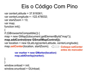 Eis o Código Com Pino
var centerLatitude = 37.818361;
var centerLongitude = -122.478032;
var startZoom = 13;
var map;
function init()
{
if (GBrowserIsCompatible()) {
map = new GMap2(document.getElementById("map"));
map.addControl(new GSmallMapControl());
var location = new GLatLng(centerLatitude, centerLongitude);
map.setCenter(location, startZoom);          Coloque setCenter
                                             antes do marcador
        var marker = new GMarker(location)
        map.addOverlay(marker);
}
}
window.onload = init;
window.onunload = GUnload;
 