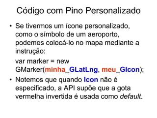 Código com Pino Personalizado
• Se tivermos um ícone personalizado,
  como o símbolo de um aeroporto,
  podemos colocá-lo no mapa mediante a
  instrução:
  var marker = new
  GMarker(minha_GLatLng, meu_GIcon);
• Notemos que quando Icon não é
  especificado, a API supõe que a gota
  vermelha invertida é usada como default.
 